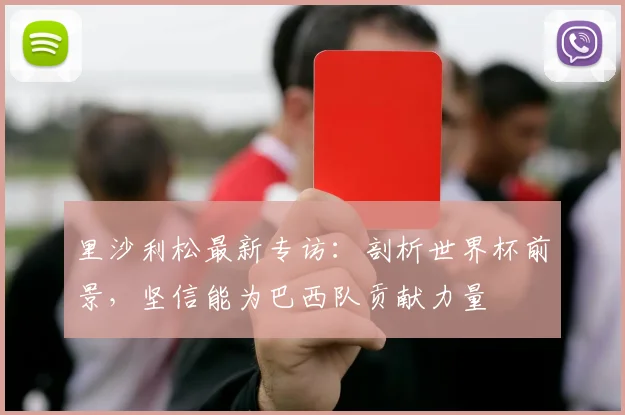 里沙利松最新专访:剖析世界杯前景,坚信能为巴西队贡献力量