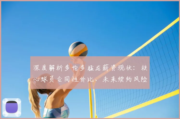 深度解析多伦多猛龙薪资现状：核心球员合同性价比、未来续约风险与球队操作空间