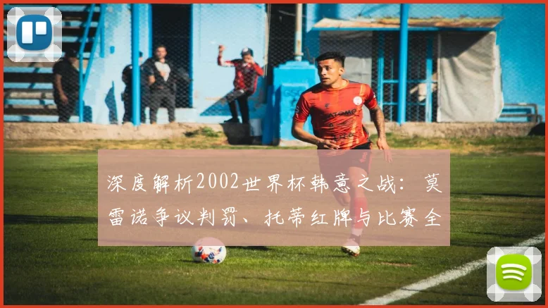 深度解析2002世界杯韩意之战:莫雷诺争议判罚、托蒂红牌与比赛全过程回顾