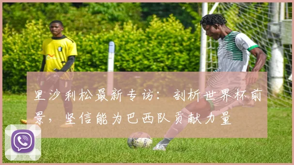 里沙利松最新专访：剖析世界杯前景，坚信能为巴西队贡献力量