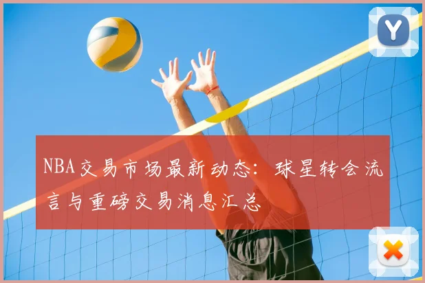 NBA交易市场最新动态：球星转会流言与重磅交易消息汇总