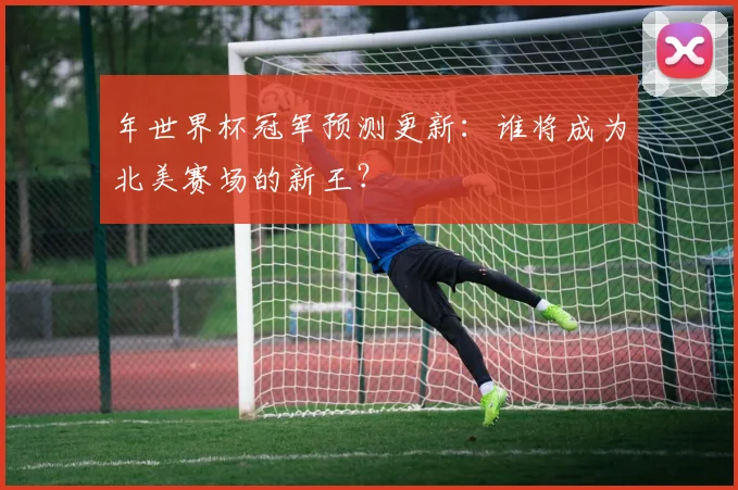 年世界杯冠军预测更新：谁将成为北美赛场的新王？